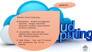 MANFAAT 
Manfaat Cloud Computing : 
 Skalabilitas - Mudah meningkatkan 
kapasitas, sebagai kebutuhan 
komputasi berubah, tanpa membeli 
peralatan tambahan. 
 Accessibility - Akses data dan 
aplikasi melalui internet dari mana 
saja. Mengurangi Biaya. 
 Shift Beban - Free staf TI internal 
dari pembaruan dan isu-isu 
konstan. 
 