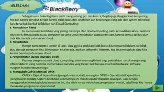 KELEBIHAN 
Sebagai suatu teknologi baru pasti mengundang pro dan kontra, begitu juga dengancloud computing. 
Pro dan kontra tersebut terjadi karena tidak lepas dari kelebihan dan kekurangan yang ada dari system teknologi 
baru tersebut, berikut kelebihan dari Cloud Computing: 
a. Kemudahan Akses 
Ini merupakan kelebihan yang paling menonjol dari cloud computing, yaitu kemudahan akses. Jadi kita 
tidak perlu berada pada suatu computer yg sama untuk melakukan suatu pekerjaan, karena semua aplikasi dan 
data kita berada pada server cloud. 
b. Fleksibilitas 
Hampir sama seperti contoh di atas, data yg kita perlukan tidak harus kita simpan di dalam harddisk 
atau storage computer kita. Dimanapun kita berada, asalkan terkoneksi internet, kita bisa mengakses data kita 
karena berada pada server cloud 
c. Penghematan (Tanpa investasi awal) 
Pastinya dengan adanya cloud computing, akan memungkinkan bagi perusahaan untuk mengurangi 
infrastruktur IT yang pastinya memerlukan investasi yang besar, baik berupa investasi hardware, software, 
maupun human resources nya 
d. Mengubah CAPEX Menjadi OPEX 
CAPEX = Capital Expenditure (pengeluaran modal), sedangkan OPEX = Operational Expenditure 
(pengeluaran modal). Seperti kelebihan sebelumnya, ini masih seputar masalah keuangan. Jadi dengan 
menggunakan teknologi cloud computer ini, kita tidak harus melakukan pengeluaran modal, sebaliknya kita hanya 
melakukan pengeluaran operational. 
 