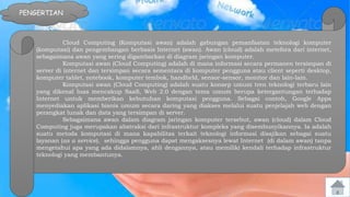 PENGERTIAN 
Cloud Computing (Komputasi awan) adalah gabungan pemanfaatan teknologi komputer 
(komputasi) dan pengembangan berbasis Internet (awan). Awan (cloud) adalah metefora dari internet, 
sebagaimana awan yang sering digambarkan di diagram jaringan komputer. 
Komputasi awan (Cloud Computing) adalah di mana informasi secara permanen tersimpan di 
server di internet dan tersimpan secara sementara di komputer pengguna atau client seperti desktop, 
komputer tablet, notebook, komputer tembok, handheld, sensor-sensor, monitor dan lain-lain. 
Komputasi awan (Cloud Computing) adalah suatu konsep umum tren teknologi terbaru lain 
yang dikenal luas mencakup SaaS, Web 2.0 dengan tema umum berupa ketergantungan terhadap 
Internet untuk memberikan kebutuhan komputasi pengguna. Sebagai contoh, Google Apps 
menyediakan aplikasi bisnis umum secara daring yang diakses melalui suatu penjelajah web dengan 
perangkat lunak dan data yang tersimpan di server. 
Sebagaimana awan dalam diagram jaringan komputer tersebut, awan (cloud) dalam Cloud 
Computing juga merupakan abstraksi dari infrastruktur kompleks yang disembunyikannya. Ia adalah 
suatu metoda komputasi di mana kapabilitas terkait teknologi informasi disajikan sebagai suatu 
layanan (as a service), sehingga pengguna dapat mengaksesnya lewat Internet (di dalam awan) tanpa 
mengetahui apa yang ada didalamnya, ahli dengannya, atau memiliki kendali terhadap infrastruktur 
teknologi yang membantunya. 
 