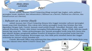 JENIS-JENIS 
LAYANAN 
Secara umum, layanan Cloud Computing dibagi menjadi tiga tingkat, yaitu aplikasi / 
perangkat lunak, platform, dan infrasturktur ( Software as a Service, Platform as a Service, dan 
Infrastructure as a Service). 
1. Software as a service (SaaS) 
adalah layanan dari Cloud Computing dimana kita tinggal memakai software (perangkat 
lunak) yang telah disediakan. Kita cukup tahu bahwa perangkat lunak bisa berjalan dan bisa 
digunakan dengan baik. Contoh: layanan email publik (Gmail, YahooMail, Hotmail, dsb), social 
network (Facebook, Twitter, dsb) instant messaging (YahooMessenger, Skype, GTalk, dsb) dan masih 
banyak lagi yang lain. Dalam perkembangan-nya, banyak perangkat lunak yang dulu hanya kita 
bisa nikmati dengan menginstall aplikasi tersebut di komputer kita (on-premise) mulai bisa kita 
nikmati lewat Cloud Computing. Keuntungan-nya, kita tidak perlu membeli lisensi dan tinggal 
terkoneksi ke internet untuk memakai-nya. 
Contoh: Microsoft Office yang sekarang kita bisa nikmati lewat Office 365, Adobe Suite yang 
bisa kita nikmati lewat Adobe Creative Cloud, dsb 
 