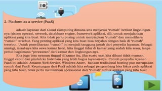 2. Platform as a service (PaaS) 
adalah layanan dari Cloud Computing dimana kita menyewa “rumah” berikut lingkungan-nya 
(sistem operasi, network, databbase engine, framework aplikasi, dll), untuk menjalankan 
aplikasi yang kita buat. Kita tidak perlu pusing untuk menyiapkan “rumah” dan memelihara 
“rumah” tersebut. Yang penting aplikasi yang kita buat bisa berjalan dengan baik di “rumah” 
tersebut. Untuk pemeliharaan “rumah” ini menjadi tanggung jawab dari penyedia layanan. Sebagai 
analogi, misal-nya kita sewa kamar hotel, kita tinggal tidur di kamar yang sudah kita sewa, tanpa 
peduli bagaimana “perawatan” dari kamar dan lingkungan-nya. 
Kita juga bisa nyaman tinggal di kamar itu, jika suatu saat kita dibuat tidak nyaman, 
tinggal cabut dan pindah ke hotel lain yang lebih bagus layanan-nya. Contoh penyedia layanan 
PaaS ini adalah: Amazon Web Service, Windows Azure, bahkan tradisional hosting-pun merupakan 
contoh dari PaaS. Keuntungan dari PaaS adalah kita sebagai pengembang bisa fokus pada aplikasi 
yang kita buat, tidak perlu memikirkan operasional dari “rumah” untuk aplikasi yang kita buat 
 