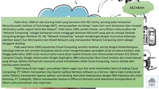SEJARAH 
Pada tahun 1960-an ada seorang tokoh yang bernama John Mc Carthy, seorang pakar komputasi 
Massachussetts Institute of Technology (MIT), menyampaikan visi bahwa “suatu hari nanti komputasi akan menjadi 
infrastuktur public seperti listrik dan telepon”. Pada tahun 1995, pendiri Oracle, Larry Ellison memunculkan ide 
“Network Computing” sebagai kampanye untuk menggugat dominasi Microsoft yang saat itu merajai Desktop 
Computing dengan Windows 95. Ide “Network Computing” sempat menghangat dengan munculnya beberapa 
pabrikan seperti Sun Microsystem dan Novell Netware yang menawarkan Network Computing client sebagai 
pengganti desktop. 
Pada awal tahun 2000 popularitas Cloud Computing semakin terkenal, seiring dengan berkembangnya 
teknologi internet dan semakin banyaknya teknik untuk mengembangkan perangkat lunak terutama berbasis web. 
Hingga pada tahun 2005 mulai muncul nama-nama besar seperti Amazon.com meluncurkan Amazon EC2 (Elastic 
Compute Cloud), Google meluncurkan Google AppEngine, IBM meluncurkan Blue Cloud Intiative dan masih banyak 
yang lainnya. Bahkan Dell pernah mencoma untuk mematenkan istilah Cloud Computing, namun ditolak oleh 
otoritas paten Amerika. 
Tidak hanya di luar negeri, perusahaan dalam negeri pun ikut serta meramaikan bisnis di bidang Cloud 
Computing. PT. Telkom menawarkan dua layanan aplikasi berbasis Software as a Service. Sigma Cipta Caraka (anak 
usaha Telkom) menawarkan layanan aplikasi core banking. Kemudian bekerjasama dengan IBM Indonesia dan mitra 
bisnisnya, PT. Codephile, Telkom menawarkan layanan e-Office on Demand untuk kebutuhan korespondensi di 
dalam suatu perusahaan atau organisasi. 
 