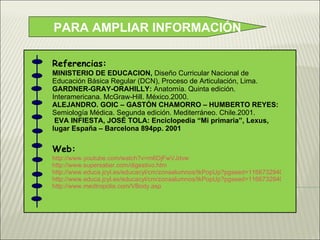 PARA AMPLIAR INFORMACIÓN Referencias: MINISTERIO DE EDUCACION,  Diseño Curricular Nacional de Educación Básica Regular (DCN), Proceso de Articulación, Lima. GARDNER-GRAY-ORAHILLY:  Anatomía. Quinta edición. Interamericana. McGraw-Hill. México.2000. ALEJANDRO. GOIC – GASTÓN CHAMORRO – HUMBERTO REYES:  Semiología Médica. Segunda edición. Mediterráneo. Chile.2001. EVA INFIESTA, JOSÉ TOLA: Enciclopedia “Mi primaria”, Lexus, lugar España – Barcelona 894pp. 2001 Web: http://www.youtube.com/watch?v=m6DjFwVJdvw http://www.supersaber.com/digestivo.htm http://www.educa.jcyl.es/educacyl/cm/zonaalumnos/tkPopUp?pgseed=1166732940408&idContent=8333&locale=es_ES&textOnly=false http://www.educa.jcyl.es/educacyl/cm/zonaalumnos/tkPopUp?pgseed=1166732940408&idContent=8333&locale=es_ES&textOnly=false http://www.medtropolis.com/VBody.asp 