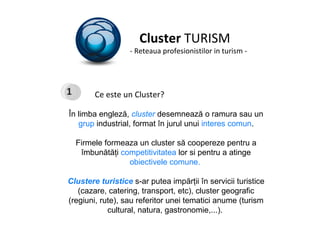 Cluster  TURISM - Reteaua profesionistilor in turism - Ce este un Cluster? În limba engleză,  cluster   desemnează o ramura sau un  grup  industrial, format în jurul unui  interes comun . Firmele formeaza un cluster să coopereze pentru a îmbunătăţi  competitivitatea  lor si pentru a atinge  obiectivele comune.  Clustere turistice  s-ar putea impărţii în servicii turistice (cazare, catering, transport, etc), cluster geografic (regiuni, rute), saureferitor unei tematici anume (turism cultural, natura, gastronomie,...).  1 