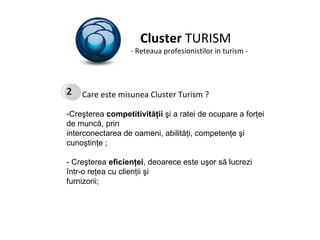 Cluster  TURISM - Reteaua profesionistilor in turism - Care este misunea Cluster Turism ? Creşterea  competitivităţii  şi a ratei de ocupare a forţei de muncă, prin interconectarea de oameni, abilităţi, competenţe şi cunoştinţe ; - Creşterea  eficienţei , deoarece este uşor să lucrezi într-o reţea cu clienţii şi furnizorii; 2 