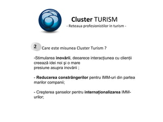 Cluster  TURISM - Reteaua profesionistilor in turism - Care este misunea Cluster Turism ? Stimularea  inovării , deoarece interacţiunea cu clienţii creează idei noi şi o mare presiune asupra inovării ; -  Reducerea constrângerilor  pentru IMM-uri din partea marilor companii; - Creşterea şanselor pentru  internaţionalizarea  IMM-urilor; 2 