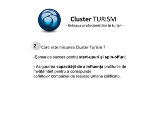 Cluster  TURISM - Reteaua profesionistilor in turism - Care este misunea Cluster Turism ? Şanse de succes pentru  start-upuri şi spin-offuri ; - Asigurarea  capacităţii de a influenţa  profilurile de învăţământ pentru a corespunde cerinţelor companiei de resurse umane calificate.  2 