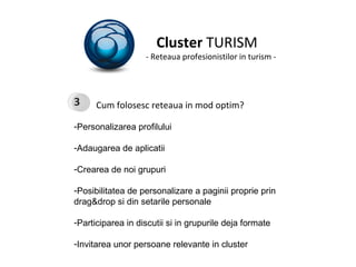 Cluster  TURISM - Reteaua profesionistilor in turism - Cum folosesc reteaua in mod optim? Personalizarea profilului Adaugarea de aplicatii  Crearea de noi grupuri Posibilitatea de personalizare a paginii proprie prin drag&drop si din setarile personale Participarea in discutii si in grupurile deja formate Invitarea unor persoane relevante in cluster 3 