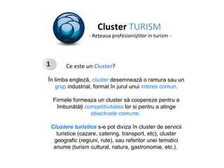 Cluster  TURISM - Re ţ eaua profesioni ş tilor in turism - Ce este un  Cluster ? În limba engleză,  cluster   desemnează o ramura sau un  grup  industrial, format în jurul unui  interes comun . Firmele formeaza un cluster să coopereze pentru a îmbunătăţi  competitivitatea  lor si pentru a atinge  obiectivele comune.  Clustere turistice  s- e  p ot   diviza  în  cluster de  servicii turistice (cazare, catering, transport, etc), cluster geografic (regiuni, rute), saureferitor unei tematici anume (turism cultural, natura, gastronomie , etc. ).  1 