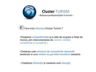 Cluster  TURISM -  Re ţ eaua profeşioni ş tilor in turism - Care este  misunea  Cluster Turism ? Creşterea  competitivităţii  şi a ratei de ocupare a forţei de muncă, prin   interconectarea de  oameni, abilităţi, competenţe şi cunoştinţe  ; Creearea unei  structuri de cunostiinte relevante  sectorului si unui  sistem ce permite transferul  acestora - Creşterea  eficienţei   ş i creearea unei  sinergii ; 2 