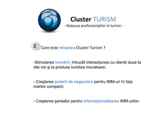 Cluster  TURISM - Re ţ eaua profesioni ş tilor in turism - Care este  misunea  Cluster Turism ? Stimularea  inovării , î ntruc â t  interacţiunea cu clienţii  duce la  idei noi şi  la produse turistice inovatoare ; - Creşterea   puterii de negociere   pentru IMM-uri î n fa ţ a  marilor companii; - Creşterea şanselor pentru  internaţionalizarea  IMM-urilor; 2 