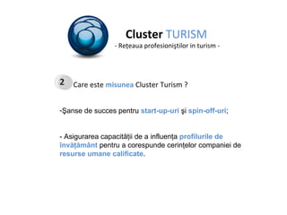 Cluster  TURISM - Re ţ eaua profesioni ş tilor in turism - Care este  misunea  Cluster Turism ? Şanse de succes pentru  start-up - uri  şi  spin-off - uri ; - Asigurarea capacităţii de a influenţa   profilurile de învăţământ  pentru a corespunde   cerinţelor companiei de  resurse umane calificate .  2 