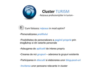 Cluster  TURISM - Re ţ eaua profesioni ş tilor in turism - Cum folosesc  re ţ eaua  in mod optim? Personalizarea  profilului Posibilitatea de personalizare a   paginii proprie  prin drag&drop si din setarile personale Adaugarea de  aplicatii  de interes propriu Crearea de noi  grupuri  – aderarea la grupuri existente Participarea in  discutii  si elaborarea unor  blog-post-uri Invitarea  unor persoane relevante in cluster 3 