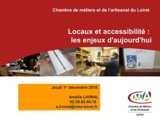 Chambre de métiers et de l’artisanat du Loiret
Locaux et accessibilité :
les enjeux d'aujourd'hui
Jeudi 1er
décembre 2016
Amélie LIVINAL
02.38.65.40.16
a.livinal@cma-loiret.fr
 