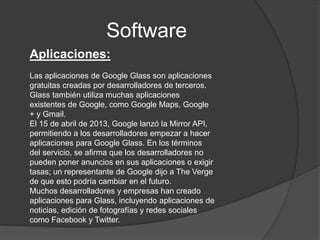 Software
Aplicaciones:
Las aplicaciones de Google Glass son aplicaciones
gratuitas creadas por desarrolladores de terceros.
Glass también utiliza muchas aplicaciones
existentes de Google, como Google Maps, Google
+ y Gmail.
El 15 de abril de 2013, Google lanzó la Mirror API,
permitiendo a los desarrolladores empezar a hacer
aplicaciones para Google Glass. En los términos
del servicio, se afirma que los desarrolladores no
pueden poner anuncios en sus aplicaciones o exigir
tasas; un representante de Google dijo a The Verge
de que esto podría cambiar en el futuro.
Muchos desarrolladores y empresas han creado
aplicaciones para Glass, incluyendo aplicaciones de
noticias, edición de fotografías y redes sociales
como Facebook y Twitter.
 