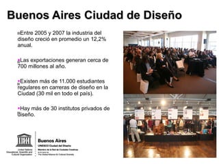 Buenos Aires Ciudad de Diseño Entre 2005 y 2007 la industria del diseño creció en promedio un 12,2% anual. Las exportaciones generan cerca de 700 millones al año. Existen más de 11.000 estudiantes regulares en carreras de diseño en la Ciudad (30 mil en todo el país). Hay más de 30 institutos privados de diseño. 