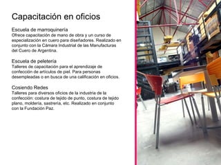 Escuela de marroquinería  Ofrece capacitación de mano de obra y un curso de especialización en cuero para diseñadores. Realizado en conjunto con la Cámara Industrial de las Manufacturas del Cuero de Argentina.  Escuela de peletería  Talleres de capacitación para el aprendizaje de confección de artículos de piel. Para personas desempleadas o en busca de una calificación en oficios. Cosiendo Redes Talleres para diversos oficios de la industria de la confección: costura de tejido de punto, costura de tejido plano, moldería, sastrería, etc. Realizado en conjunto con la Fundación Paz.  Capacitación en oficios 