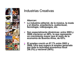 Industrias Creativas   Abarcan: La industria editorial, de la música, la moda y el diseño, arquitectura, audiovisual, tecnología, videojuegos, etc.  Son especialmente dinámicas: entre 2003 y 2008 crecieron un 68%, lo que representa un crecimiento mayor que el resto de la economía de Buenos Aires, de 63%.  El empleo creció un 87,7% entre 2003 y 2009, cifra que supera al empleo generado por toda la actividad económica local (56.3%) y nacional (56%). 