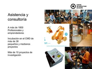 Asistencia y consultoría A más de 1800  Profesionales y emprendedores Incubación en el CMD de más de 38  pequeños y medianos proyectos Más de 10 proyectos de investigación 