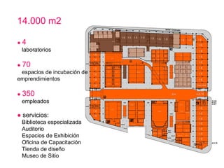 14.000 m2 ●   4 laboratorios ●   70 espacios de incubación de emprendimientos ●   350   empleados ●   servicios:    Biblioteca especializada  Auditorio Espacios de Exhibición     Oficina de Capacitación  Tienda de diseño    Museo de Sitio  