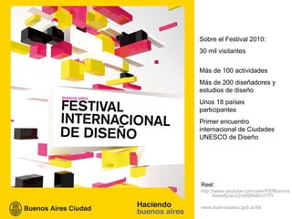Sobre el Festival 2010: 30 mil visitantes Más de 100 actividades Más de 200 diseñadores y estudios de diseño Unos 18 países participantes Primer encuentro internacional de Ciudades UNESCO de Diseño  Reel:  http://www.youtube.com/user/FIDBuenosAires#p/a/u/2/xR0NdKrOTPI www.buenosaires.gob.ar/fid 