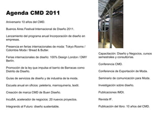 Aniversario 10 años del CMD.  Buenos Aires Festival Internacional de Diseño 2011. Lanzamiento del programa anual Incorporación de diseño en empresas. Presencia en ferias internacionales de moda: Tokyo Rooms / Colombia Moda / Bread & Butter. Ferias internacionales de diseño: 100% Design London / DMY Berlín. Promoción de la ley que impulsa el barrio de Barracas como Distrito de Diseño. Guías de servicios de diseño y de industria de la moda. Escuela anual en oficios: peletería, marroquinería, textil.  Creación de marca CMD de Buen Diseño. IncuBA, acelerador de negocios: 20 nuevos proyectos. Integrando al Futuro: diseño sustentable.  Agenda CMD 2011 Capacitación: Diseño y Negocios, cursos semestrales y consultorías. Conferencia CMD. Conferencia de Exportación de Moda. Seminario de comunicación para Moda. Investigación sobre diseño. Publicaciones IMDI. Revista IF.  Publicación del libro: 10 años del CMD. 