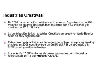 Industrias Creativas En 2008, la exportación de bienes culturales en Argentina fue de 101 millones de dólares, destacándose los libros con 47.7 millones y la música con 27.2 millones. La contribución de las Industrias Creativas en la economía de Buenos Aires es muy significativa: Este conjunto de actividades tiene gran impacto en el valor agregado y empleo: en 2009 contribuyeron en un 8% del PBI de la Ciudad y un 9,7% de los puestos de trabajo. Los más de 17.500 millones de pesos generados por la industria representan un 7,5 del PBI de la Ciudad. 