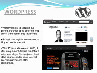 WORDPRESS
• WordPress est la solution qui
permet de créer et de gérer un blog
ou un site Internet très facilement.
• Il s’agit d’un logiciel de création de
blog et de site internet.
• WordPress a été créé en 2003, il
était uniquement destiné au début à
créer des blogs. De nos jours, il est
idéal pour créer des sites Internet
pour les particuliers et les
entreprises.
 