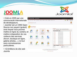 JOOMLA
• Créé en 2005 par une
communauté internationale
de développeurs.
• Joomla! est un CMS Open
Source non payant (gratuit)
avec lequel vous pourrez
mettre en ligne du contenu et
mettre à disposition de vos
visiteurs des services
(forum, boutique en ligne,
galerie photos,...), le tout
sans connaissances
particulières.
• +2,5millions de site web
Joomla
 