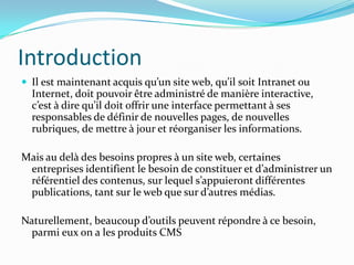 Introduction
 Il est maintenant acquis qu’un site web, qu’il soit Intranet ou
Internet, doit pouvoir être administré de manière interactive,
c’est à dire qu’il doit offrir une interface permettant à ses
responsables de définir de nouvelles pages, de nouvelles
rubriques, de mettre à jour et réorganiser les informations.
Mais au delà des besoins propres à un site web, certaines
entreprises identifient le besoin de constituer et d’administrer un
référentiel des contenus, sur lequel s’appuieront différentes
publications, tant sur le web que sur d’autres médias.
Naturellement, beaucoup d’outils peuvent répondre à ce besoin,
parmi eux on a les produits CMS
 