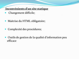 Inconvénients d’un site statique
 Changement difficile;
 Maitrise du HTML obligatoire;
 Complexité des procédures;
 Outils de gestion de la qualité d’information peu
efficace
 