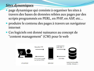 Sites dynamiques
 page dynamique qui consiste à organiser les sites à
travers des bases de données reliées aux pages par des
scripts programmés en PERL, en PHP, en ASP, etc...
 produire le contenu des pages à travers un navigateur
internet
 Ces logiciels ont donné naissance au concept de
"content management" (CM) pour le web
 