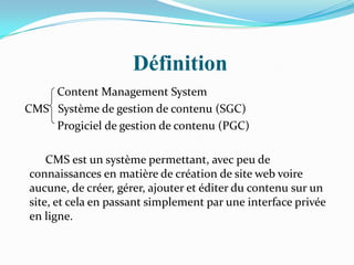 Définition
Content Management System
CMS Système de gestion de contenu (SGC)
Progiciel de gestion de contenu (PGC)
CMS est un système permettant, avec peu de
connaissances en matière de création de site web voire
aucune, de créer, gérer, ajouter et éditer du contenu sur un
site, et cela en passant simplement par une interface privée
en ligne.
 