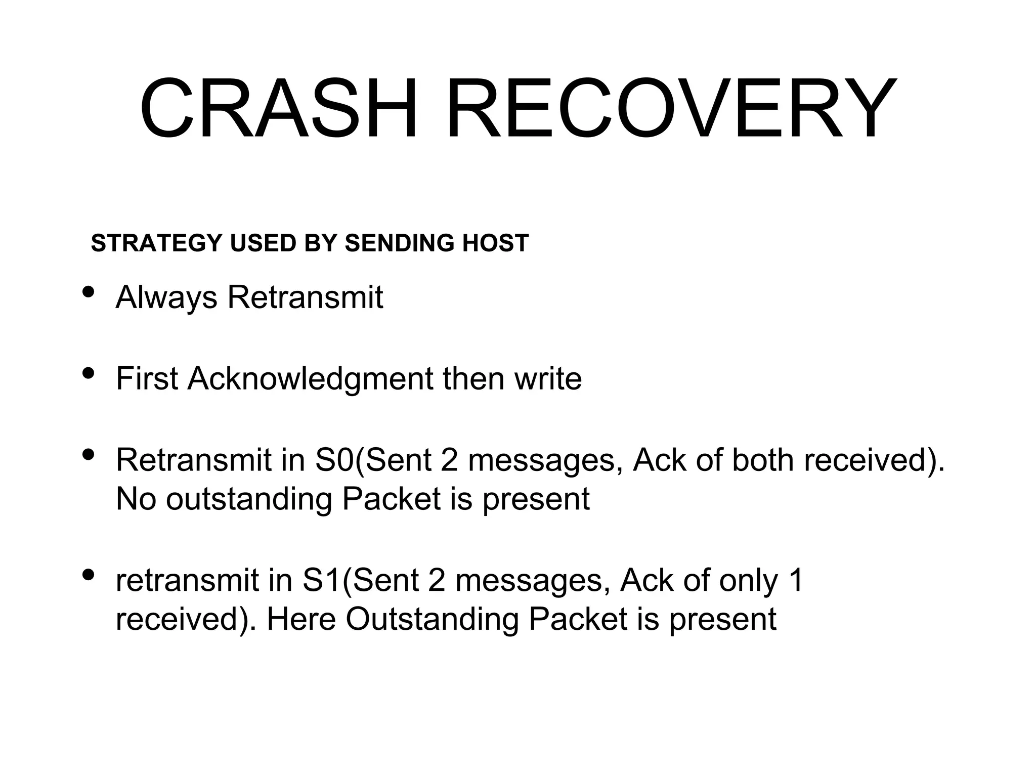 CRASH RECOVERY
• Always Retransmit
• First Acknowledgment then write
• Retransmit in S0(Sent 2 messages, Ack of both received).
No outstanding Packet is present
• retransmit in S1(Sent 2 messages, Ack of only 1
received). Here Outstanding Packet is present
STRATEGY USED BY SENDING HOST
 