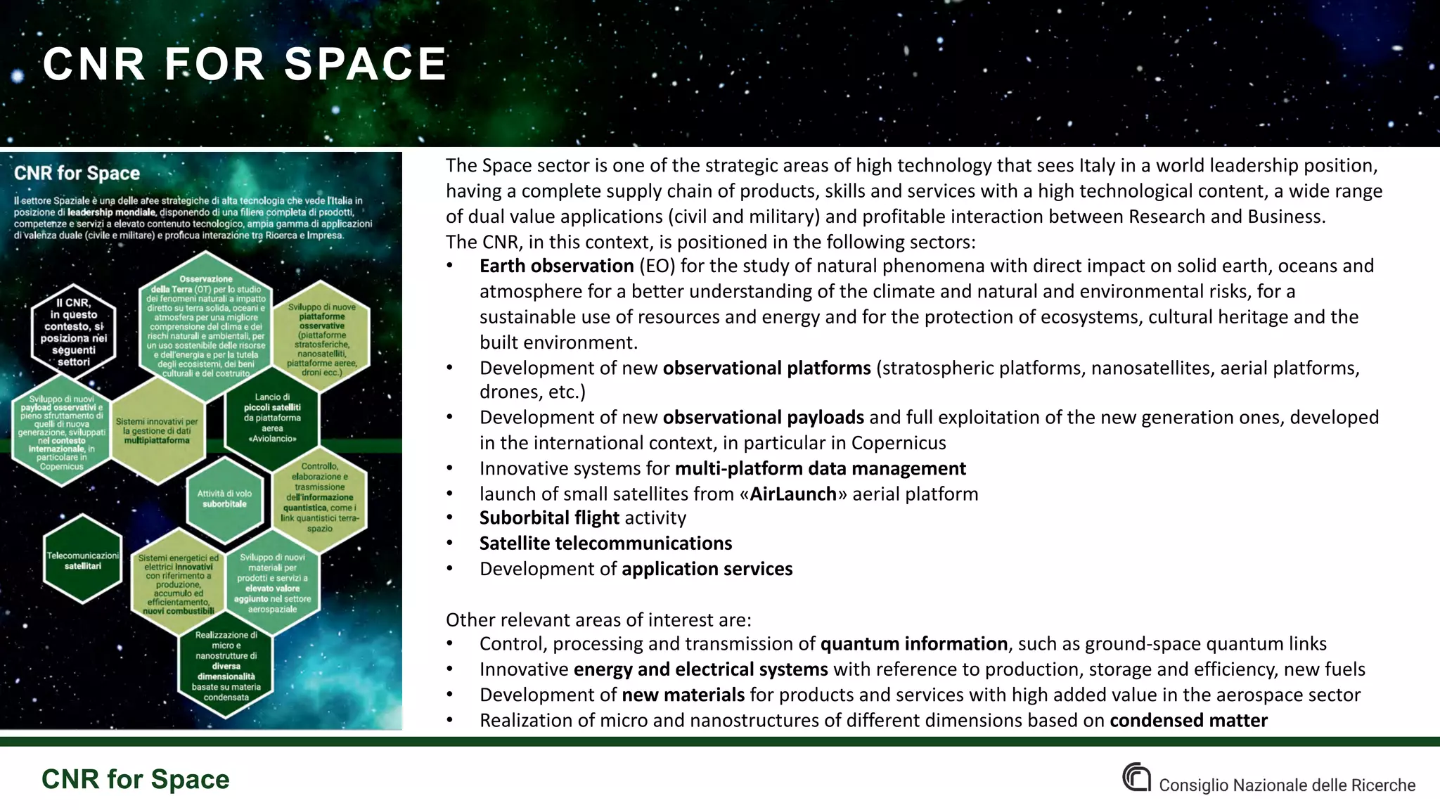CNR FOR SPACE
CNR for Space
The Space sector is one of the strategic areas of high technology that sees Italy in a world leadership position,
having a complete supply chain of products, skills and services with a high technological content, a wide range
of dual value applications (civil and military) and profitable interaction between Research and Business.
The CNR, in this context, is positioned in the following sectors:
• Earth observation (EO) for the study of natural phenomena with direct impact on solid earth, oceans and
atmosphere for a better understanding of the climate and natural and environmental risks, for a
sustainable use of resources and energy and for the protection of ecosystems, cultural heritage and the
built environment.
• Development of new observational platforms (stratospheric platforms, nanosatellites, aerial platforms,
drones, etc.)
• Development of new observational payloads and full exploitation of the new generation ones, developed
in the international context, in particular in Copernicus
• Innovative systems for multi-platform data management
• launch of small satellites from «AirLaunch» aerial platform
• Suborbital flight activity
• Satellite telecommunications
• Development of application services
Other relevant areas of interest are:
• Control, processing and transmission of quantum information, such as ground-space quantum links
• Innovative energy and electrical systems with reference to production, storage and efficiency, new fuels
• Development of new materials for products and services with high added value in the aerospace sector
• Realization of micro and nanostructures of different dimensions based on condensed matter
 