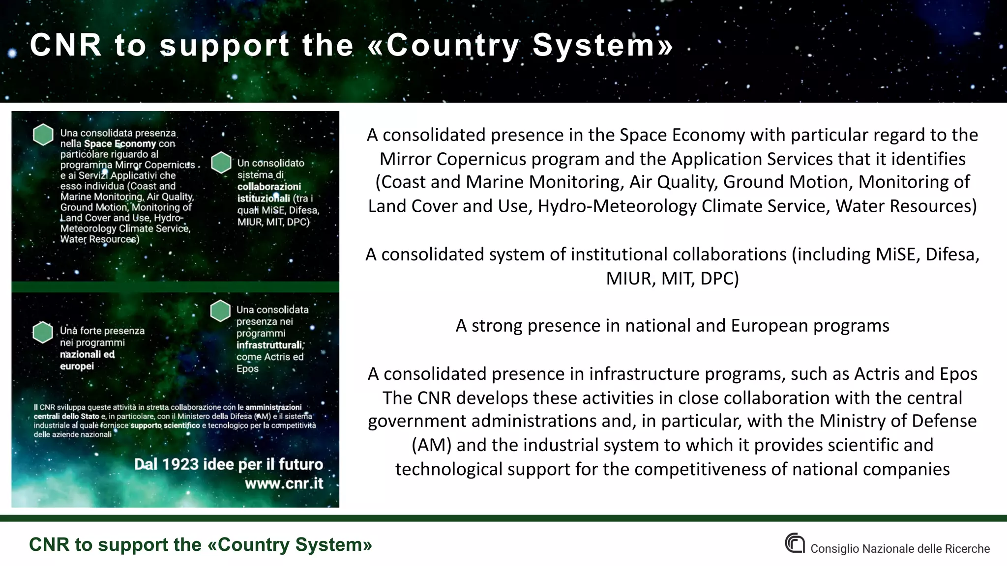 CNR to support the «Country System»
CNR to support the «Country System»
A consolidated presence in the Space Economy with particular regard to the
Mirror Copernicus program and the Application Services that it identifies
(Coast and Marine Monitoring, Air Quality, Ground Motion, Monitoring of
Land Cover and Use, Hydro-Meteorology Climate Service, Water Resources)
A consolidated system of institutional collaborations (including MiSE, Difesa,
MIUR, MIT, DPC)
A strong presence in national and European programs
A consolidated presence in infrastructure programs, such as Actris and Epos
The CNR develops these activities in close collaboration with the central
government administrations and, in particular, with the Ministry of Defense
(AM) and the industrial system to which it provides scientific and
technological support for the competitiveness of national companies
 