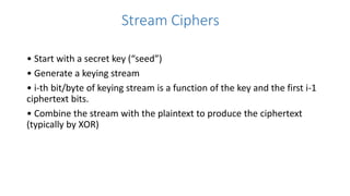 Stream Ciphers
• Start with a secret key (“seed”)
• Generate a keying stream
• i-th bit/byte of keying stream is a function of the key and the first i-1
ciphertext bits.
• Combine the stream with the plaintext to produce the ciphertext
(typically by XOR)
 