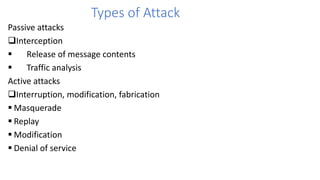 Types of Attack
Passive attacks
Interception
 Release of message contents
 Traffic analysis
Active attacks
Interruption, modification, fabrication
 Masquerade
 Replay
 Modification
 Denial of service
 