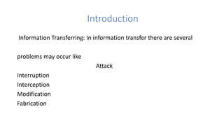 Introduction
Information Transferring: In information transfer there are several
problems may occur like
Attack
Interruption
Interception
Modification
Fabrication
 