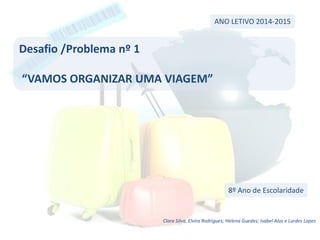 Desafio /Problema nº 1
“VAMOS ORGANIZAR UMA VIAGEM”
ANO LETIVO 2014-2015
8º Ano de Escolaridade
Clara Silva, Elvira Rodrigues; Helena Guedes; Isabel Alas e Lurdes Lopes
 