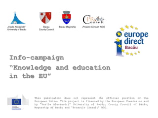 „Vasile Alecsandri”        Bacau         Bacau Mayorship   „Proactiv Consult” NGO
University of Bacău     County Council




 Info-campaign
 “Knowledge and education
 in the EU”

                      This publication does not represent the official position of the
                      European Union. This project is financed by the European Commission and
                      by “Vasile Alecsandri” University of Bacău, County Council of Bacău,
                      Mayorship of Bacău and “Proactiv Consult” NGO.
 