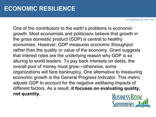 ECONOMIC RESILIENCE  One of the contributors to the earth’s problems is economic growth. Most economists and politicians believe that growth in the gross domestic product (GDP) is central to healthy economies. However, GDP measures economic throughput rather than the quality or value of the economy. Grant suggests that interest rates are the underlying reason why GDP is so alluring to world leaders. To pay back interests on debts, the overall pool of money must grow—otherwise, some organizations will face bankruptcy. One alternative to measuring economic growth is the General Progress Indicator. This metric adjusts GDP to account for the negative wellbeing impacts of different factors. As a result,  it focuses on evaluating quality, not quantity. 