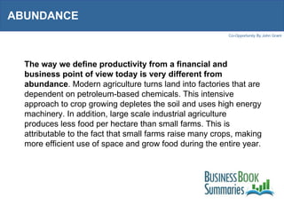 ABUNDANCE  The way we define productivity from a financial and business point of view today is very different from abundance . Modern agriculture turns land into factories that are dependent on petroleum-based chemicals. This intensive approach to crop growing depletes the soil and uses high energy machinery. In addition, large scale industrial agriculture produces less food per hectare than small farms. This is attributable to the fact that small farms raise many crops, making more efficient use of space and grow food during the entire year.  