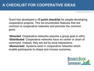 A CHECKLIST FOR COOPERATIVE IDEAS  Grant has developed a  13 point checklist  for people developing cooperative projects. This list enumerates features that are common to cooperative networks and promote the common good. Directed . Cooperative networks assume a group goal or ethic. Distributed . Cooperative networks have no center or chain of command. Instead, they are led by local interactions. Democratic . Systems exist in cooperative networks which enable participants to shape and choose outcomes. 