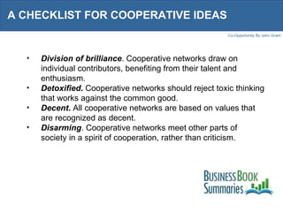 A CHECKLIST FOR COOPERATIVE IDEAS  Division of brilliance . Cooperative networks draw on individual contributors, benefiting from their talent and enthusiasm. Detoxified .  Cooperative networks should reject toxic thinking that works against the common good. Decent .  All cooperative networks are based on values that are recognized as decent. Disarming . Cooperative networks meet other parts of society in a spirit of cooperation, rather than criticism. 