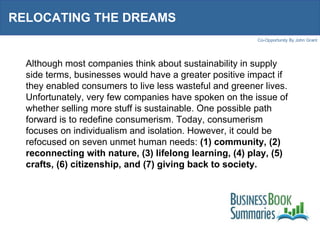 RELOCATING THE DREAMS  Although most companies think about sustainability in supply side terms, businesses would have a greater positive impact if they enabled consumers to live less wasteful and greener lives. Unfortunately, very few companies have spoken on the issue of whether selling more stuff is sustainable. One possible path forward is to redefine consumerism. Today, consumerism focuses on individualism and isolation. However, it could be refocused on seven unmet human needs:  (1) community, (2) reconnecting with nature, (3) lifelong learning, (4) play, (5) crafts, (6) citizenship, and (7) giving back to society. 
