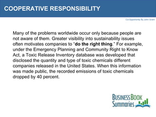 COOPERATIVE RESPONSIBILITY  Many of the problems worldwide occur only because people are not aware of them. Greater visibility into sustainability issues often motivates companies to “ do the right thing .” For example, under the Emergency Planning and Community Right to Know Act, a Toxic Release Inventory database was developed that disclosed the quantity and type of toxic chemicals different companies released in the United States. When this information was made public, the recorded emissions of toxic chemicals dropped by 40 percent.  