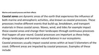 Marine and coastal process and their effects
Coastal zones are dynamic areas of the earth that experience the influence of
both marine and atmospheric activities, also known as coastal processes. These
processes involve different events that build-up, breakdown, and transport
materials in these coastal zones. Waves, wind, and tides for example impact
these coastal areas and change their landscapes through continuous processes
that happen all year round. Coastal processes are important as these helps
change landscapes and maintain natural balance in our ecosystems.
Coastal processes usually impact coastal zones within at least 5 kilometers of the
coast. Different areas are impacted by coastal processes. Examples of these
include
 