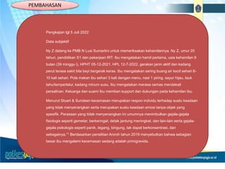 Pengkajian tgl 5 Juli 2022
Data subjektif
Ny Z datang ke PMB N Lusi Sumartini untuk memeriksakan kehamilannya. Ny Z, umur 20
tahun, pendidikan S1 dan pekerjaan IRT. Ibu mengatakan hamil pertama, usia kehamilan 9
bulan (39 minggu i), HPHT 05-12-2021, HPL 12-7-2022, gerakan janin aktif dan kadang
perut terasa sakit bila bayi bergerak keras. Ibu mengatakan sering buang air kecil sehari 8-
10 kali sehari. Pola makan ibu sehari 3 kali dengan menu, nasi 1 piring, sayur hijau, lauk
tahu/tempe/telur, kadang minum susu. Ibu mengatakan merasa cemas mendekati
persalinan. Keluarga dan suami Ibu memberi support dan dukungan pada kehamilan ibu.
Menurut Stuart & Sundeen kecemasan merupakan respon individu terhadap suatu keadaan
yang tidak menyenangkan serta merupakan suatu keadaan emosi tanpa objek yang
spesifik. Perasaan yang tidak menyenangkan ini umumnya menimbulkan gejala-gejala
fisiologis seperti gemetar, berkeringat, detak jantung meningkat, dan lain-lain serta gejala-
gejala psikologis seperti panik, tegang, bingung, tak dapat berkonsentrasi, dan
sebagainya.71 Berdasarkan penelitian Aniroh tahun 2019 menyebutkan bahwa sebagian
besar ibu mengalami kecemasan sedang adalah primigravida.
PEMBAHASAN
 