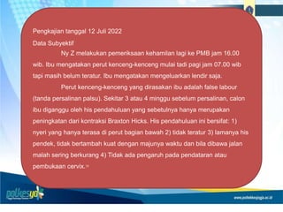 Pengkajian tanggal 12 Juli 2022
Data Subyektif
Ny Z melakukan pemeriksaan kehamilan lagi ke PMB jam 16.00
wib. Ibu mengatakan perut kenceng-kenceng mulai tadi pagi jam 07.00 wib
tapi masih belum teratur. Ibu mengatakan mengeluarkan lendir saja.
Perut kenceng-kenceng yang dirasakan ibu adalah false labour
(tanda persalinan palsu). Sekitar 3 atau 4 minggu sebelum persalinan, calon
ibu diganggu oleh his pendahuluan yang sebetulnya hanya merupakan
peningkatan dari kontraksi Braxton Hicks. His pendahuluan ini bersifat: 1)
nyeri yang hanya terasa di perut bagian bawah 2) tidak teratur 3) lamanya his
pendek, tidak bertambah kuat dengan majunya waktu dan bila dibawa jalan
malah sering berkurang 4) Tidak ada pengaruh pada pendataran atau
pembukaan cervix.10
 